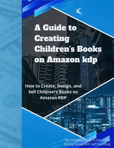 A Guide to Creating and Selling Children's Books on Amazon KDP: Everything You Need to Know About Designing, Publishing, and Selling on KDP