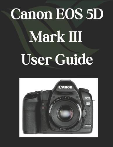 Canon EOS 5D Mark III User Guide: A Comprehensive and Detailed Manual for Photographers and Creatives for Beginners and Seniors