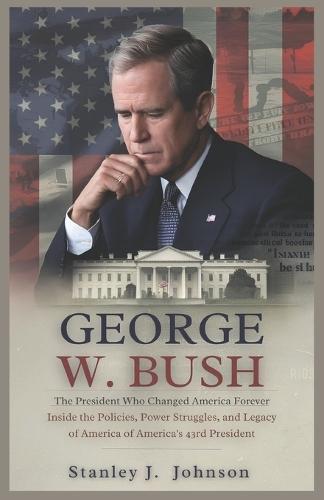 George W. Bush: The President Who Changed America Forever: Inside the Policies, Power Struggles, and Legacy of America's 43rd President