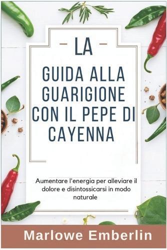 La Guida Alla Guarigione Con Il Pepe Di Cayenna: Aumentare l'energia per alleviare il dolore e disintossicarsi in modo naturale