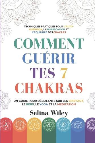 Comment Guérir Tes 7 Chakras: Un Guide pour Débutants Sur Les Cristaux, Le Reiki, Le Yoga Et La Méditation. Techniques Pratiques Pour L'Auto-Guérison, La Purification Et L'Équilibre Des Chakras