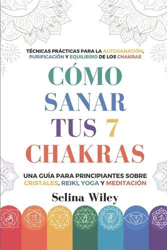 Cómo Sanar Tus 7 Chakras: Una Guía Para Principiantes Sobre Cristales, Reiki, Yoga Y Meditación. Técnicas Prácticas Para La Autosanación, Purificación Y Equilibrio De Los Chakras
