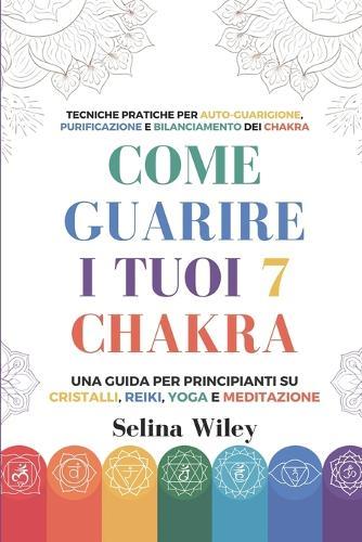 Come Guarire I Tuoi 7 Chakra: Una Guida Per Principianti Su Cristalli, Reiki, Yoga e Meditazione. Tecniche Pratiche per Auto-Guarigione, Purificazione e Bilanciamento dei Chakra