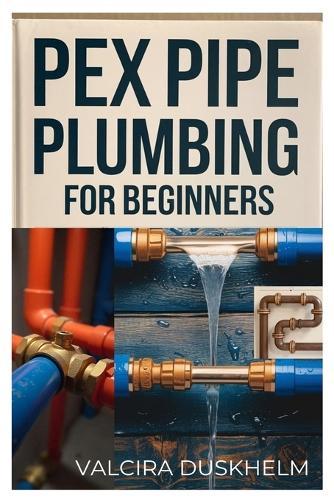 Pex Pipe Plumbing for Beginners: A Step-By-Step Handbook for Diyers and Professionals to Install, Repair, and Optimize Pex Systems Like an Expert
