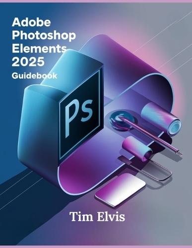 Adobe Photoshop Elements 2025 Guidebook: A Comprehensive Manual for Creative Enhancements and Seamless Photo Editing from Beginners to Experts