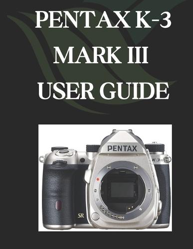Pentax K-3 Mark III User Guide: A Comprehensive and Detailed Manual for Photographers and Creatives for Beginners and Seniors