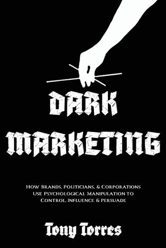 Dark Marketing: How Brands, Politicians, and Corporations Use Psychological Manipulation to Control, Influence and Persuade