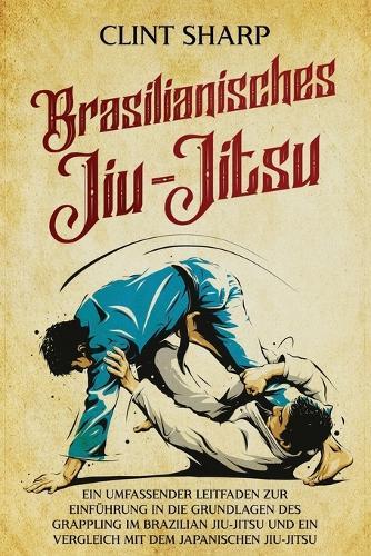 Brasilianisches Jiu-Jitsu: Ein umfassender Leitfaden zur Einführung in die Grundlagen des Grappling im Brazilian Jiu-Jitsu und ein Vergleich mit dem japanischen Jiu-Jitsu