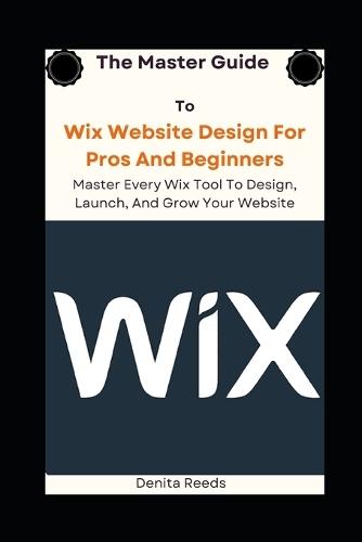 The Master Guide To Wix Website Design For Pros And Beginners: Master Every Wix Tool To Design, Launch, And Grow Your Website