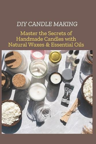 DIY Candle Making: Master the Secrets of Handmade Candles with Natural Waxes & Essential Oils