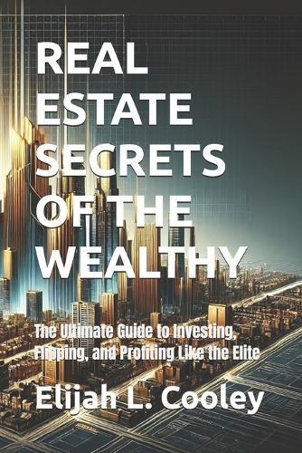 Real Estate Secrets of the Wealthy: The Ultimate Guide to Investing, Flipping, and Profiting Like the Elite