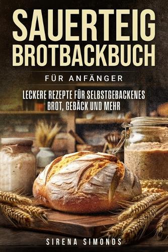 Sauerteig Brotbackbuch für Anfänger: Leckere Rezepte für selbstgebackenes Brot, Gebäck und mehr