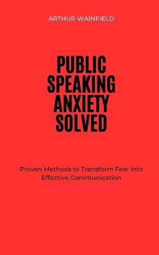 Public Speaking Anxiety Solved: Proven Methods to Transform Fear into Effective Communication