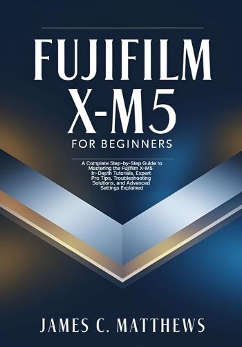 Fujifilm X-M5 For Beginners: A Complete Step-by-Step Guide to Mastering the Fujifilm X-M5: In-Depth Tutorials, Expert Pro Tips, Troubleshooting Solutions, and Advanced Settings Explained