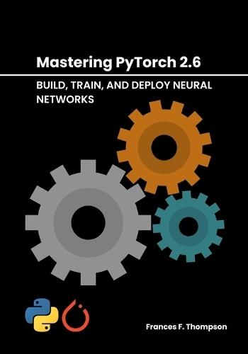 Mastering PyTorch 2.6: Build, Train, and Deploy Neural Networks