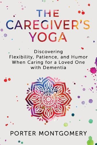 The Caregivers Yoga: Discovering Flexibility, Patience, and Humor When Caring for a Loved One with Dementia