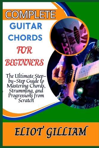 Complete Guitar Chords for Beginners: The Ultimate Step-by-Step Guide to Mastering Chords, Strumming, and Progressions from Scratch