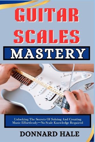 GUITAR SCALES Mastery: Unlocking The Secrets Of Soloing And Creating Music Effortlessly-No Scale Knowledge Required