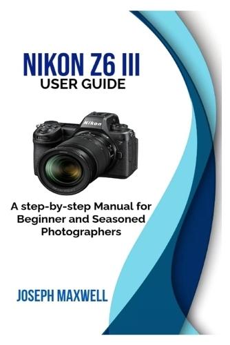 NIKON Z6 III User Guide: A step-by-step Manual for Beginner and Seasoned Photographers
