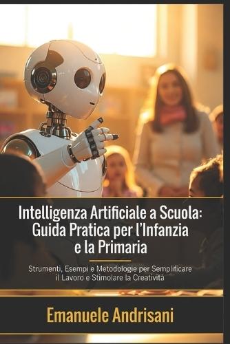 Intelligenza Artificiale a Scuola: Guida Pratica per l'Infanzia e la Primaria: Strumenti, Esempi e Metodologie per Semplificare il Lavoro e Stimolare la Creatività