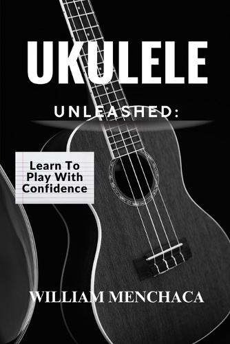 Ukulele Unleashed: LEARN TO PLAY WITH CONFIDENCE: A Step-by-Step Guide to Playing Your Favorite Songs, Building Confidence, and Unlocking Your Musical Potential