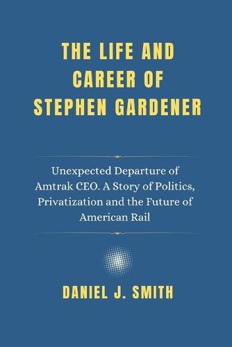 The Life and Career Of Stephen Gardener: Unexpected Departure of Amtrak CEO. A Story of Politics, Privatization and the Future of American Rail
