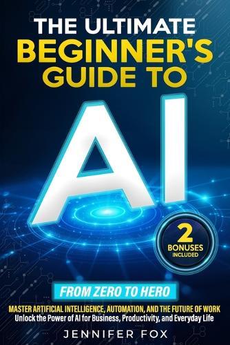 The Ultimate Beginner's Guide to AI: Master Artificial Intelligence, Automation, and The Future of Work Unlock the Power of AI for Business, Productivity, and Everyday Life