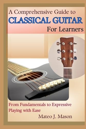 A Comprehensive Guide to Classical Guitar for Learners: From Fundamentals to Expressive Playing with Ease