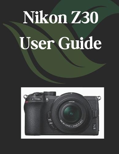 Nikon Z30 User Guide: A Comprehensive and Detailed Manual for Photographers and Creatives for Beginners and Seniors, Troubleshooting Tips, and Advanced Settings Explained