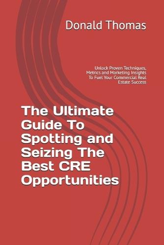The Ultimate Guide To Spotting and Seizing The Best CRE Opportunities: Unlock Proven Techniques, Metrics and Marketing Insights To Fuel Your Commercial Real Estate Success