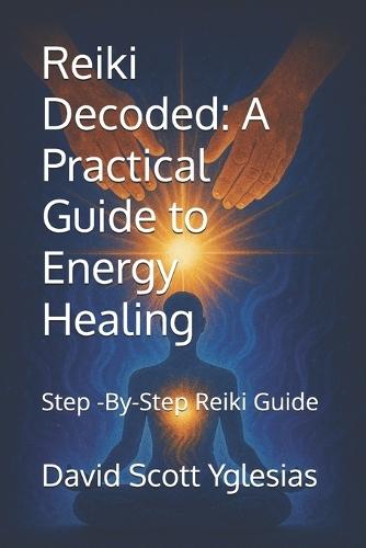 Reiki Decoded: A Practical Guide to Energy Healing: Step -By-Step Reiki Guide