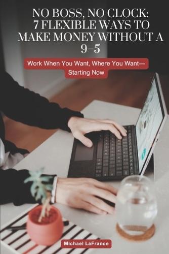 No Boss, No Clock: 7 Flexible Ways to Make Money Without a 9-5: Work When You Want, Where You Want-Starting Now