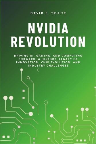 Nvidia Revolution: Driving AI, Gaming, and Computing Forward: A History, Legacy of Innovation, Chip Evolution, and Industry Challenges
