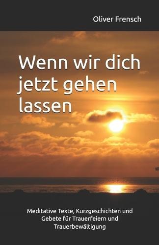 Wenn wir dich jetzt gehen lassen: Meditative Texte, Kurzgeschichten und Gebete für Trauerfeiern und Trauerbewältigung