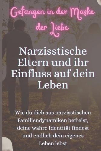 Gefangen in der Maske der Liebe - Narzisstische Eltern und ihr Einfluss auf dein Leben: Wie du dich aus narzisstischen Familiendynamiken befreist, deine wahre Identität findest und endlich dein eigenes Leben lebst