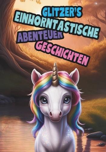 Glitzer`s Einhorntastische Abenteuer Geschichten: Das kleine Einhorn