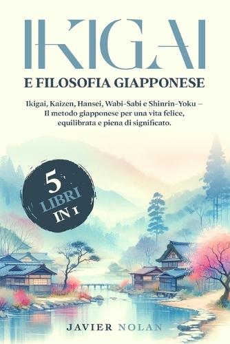 IKIGAI E FILOSOFIA GIAPPONESE (5 libri in 1): Ikigai, Kaizen, Hansei, Wabi-Sabi e Shinrin-Yoku - Il metodo giapponese per una vita felice, equilibrata e piena di significato.