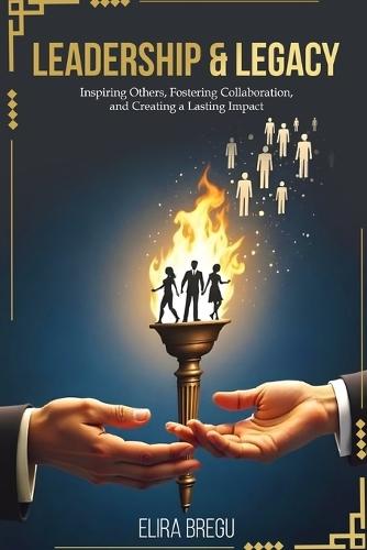 Leadership & Legacy: Inspiring Others, Fostering Collaboration, and Creating a Lasting Impact