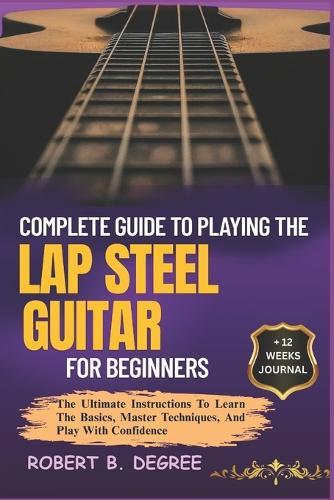 Complete Guide To Playing The Lap Steel Guitar For Beginners: The Ultimate Instructions To Learn The Basics, Master Techniques, And Play With Confidence