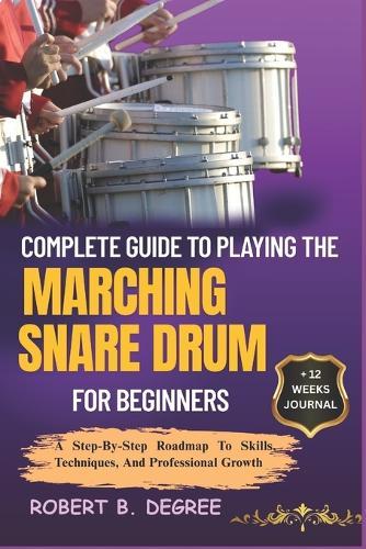 Complete Guide To Playing The Marching Snare Drum For Beginners: A Step-By-Step Roadmap To Skills, Techniques, And Professional Growth