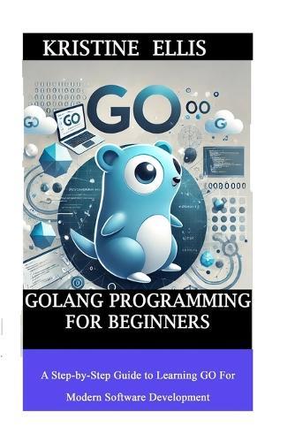 GoLang Programming For Beginners: A Step-by-Step Guide To Learning Go For Modern Software Development