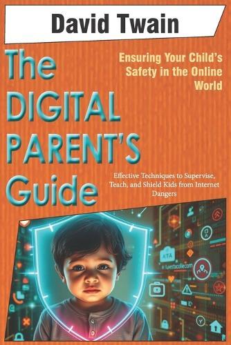 The Digital Parent's Guide: Ensuring Your Child's Safety in the Online World: Effective Techniques to Supervise, Teach, and Shield Kids from Internet Dangers