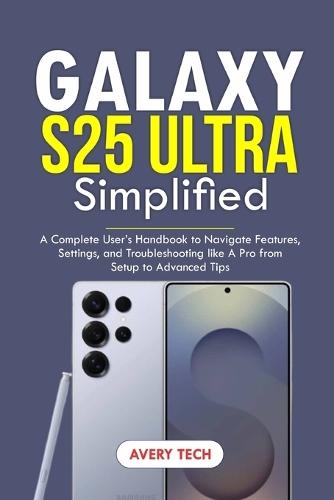 Galaxy S25 Ultra Simplified: A Complete User's Handbook to Navigate Features, Settings, and Troubleshooting Like a Pro. From Setup to Advanced Tips