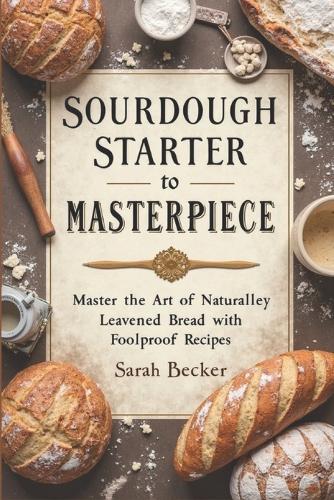 Sourdough Starter to Masterpiece: Master the Art of Naturally Leavened Bread with Foolproof Recipes