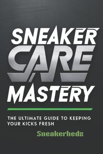 Sneaker Care Mastery: The Ultimate Guide To Keeping Your Kicks Fresh: Sneaker Care 101: Expert Tips to Clean, Restore, and Preserve Your Sneakers