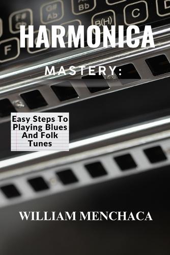 Harmonica Mastery: EASY STEPS TO PLAYING BLUES AND FOLK TUNES: Unlock Your Harmonica Potential: Learn Blues Licks, Folk Tunes, and Essential Playing Techniques