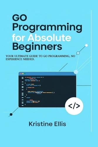 Go Programming For Absolute Beginners: Your Ultimate Guide To Go Programming, No Experience Needed