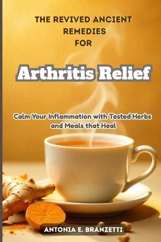 The Revived Ancient Remedies for Arthritis Relief: Calm Your Inflammation with Tested Herbs and Meals that Heal