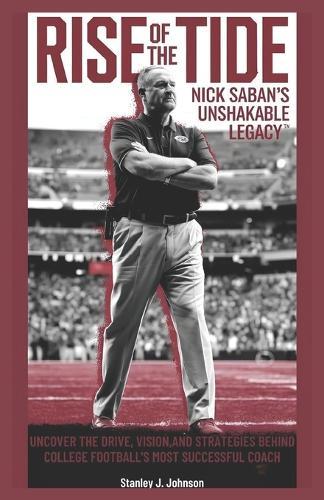 Rise of the Tide: Nick Saban's Unshakable Legacy: Uncover the Drive, Vision, and Strategies Behind College Football's Most Successful Coach