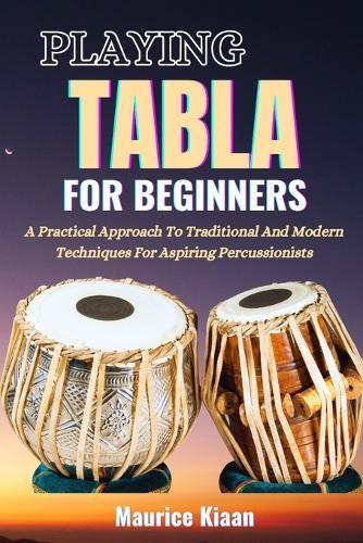Playing Tabla for Beginners: A Practical Approach To Traditional And Modern Techniques For Aspiring Percussionists